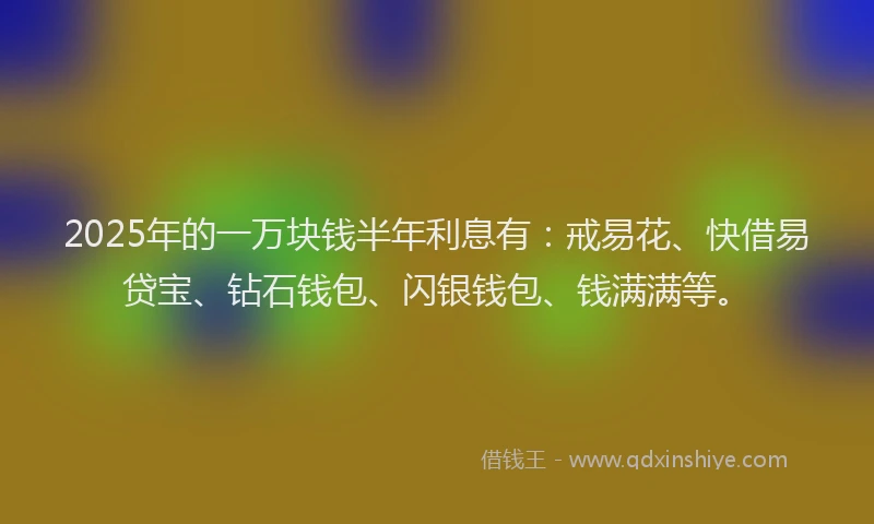 2025年的一万块钱半年利息有：戒易花、快借易贷宝、钻石钱包、闪银钱包、钱满满等。