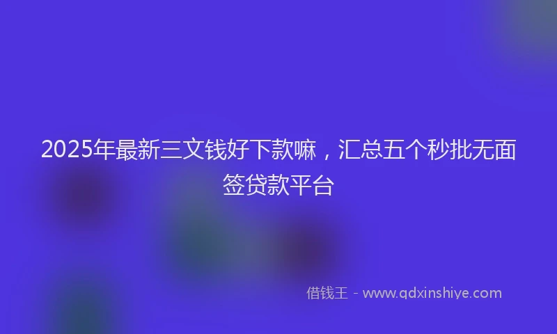2025年最新三文钱好下款嘛，汇总五个秒批无面签贷款平台