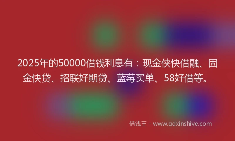 2025年的50000借钱利息有：现金侠快借融、固金快贷、招联好期贷、蓝莓买单、58好借等。