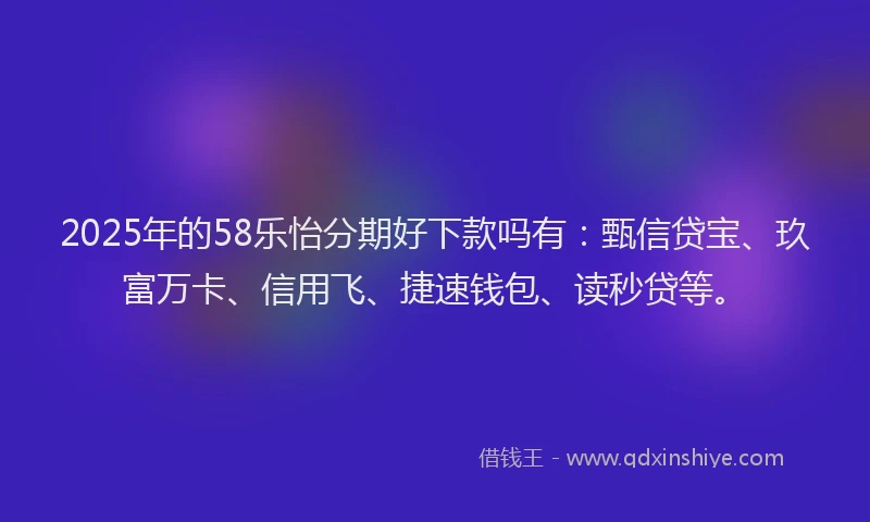 2025年的58乐怡分期好下款吗有：甄信贷宝、玖富万卡、信用飞、捷速钱包、读秒贷等。