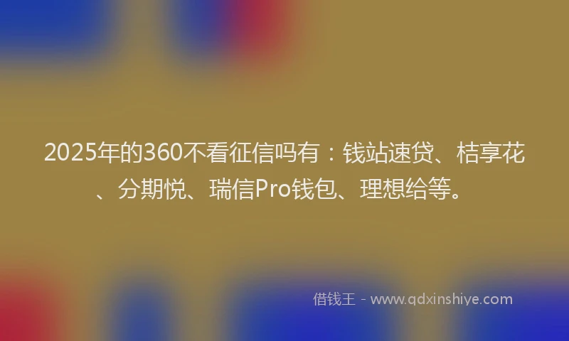 2025年的360不看征信吗有：钱站速贷、桔享花、分期悦、瑞信Pro钱包、理想给等。