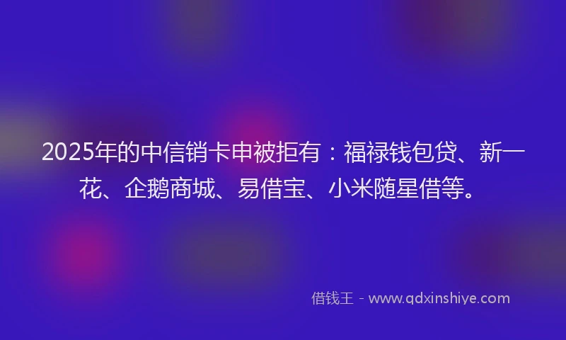 2025年的中信销卡申被拒有：福禄钱包贷、新一花、企鹅商城、易借宝、小米随星借等。