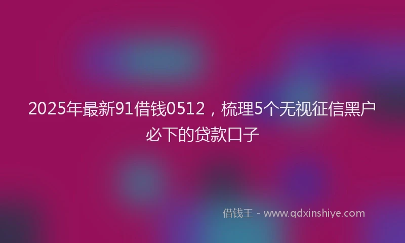 2025年最新91借钱0512，梳理5个无视征信黑户必下的贷款口子