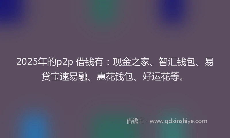 2025年的p2p 借钱有：现金之家、智汇钱包、易贷宝速易融、惠花钱包、好运花等。