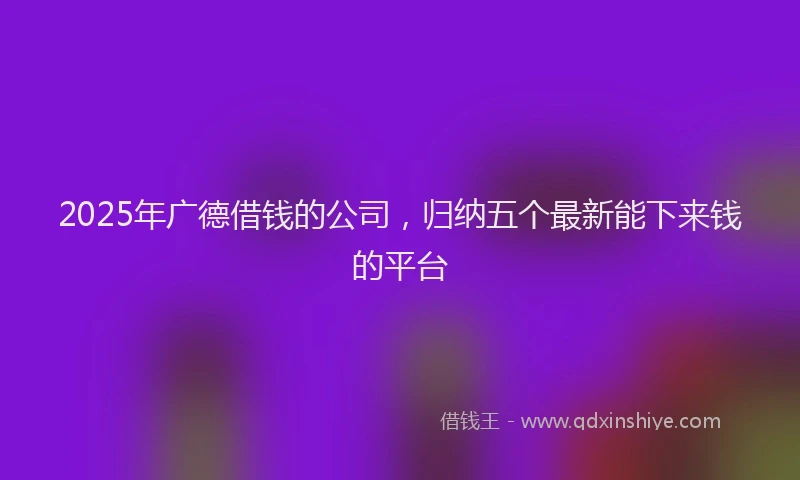 2025年广德借钱的公司，归纳五个最新能下来钱的平台