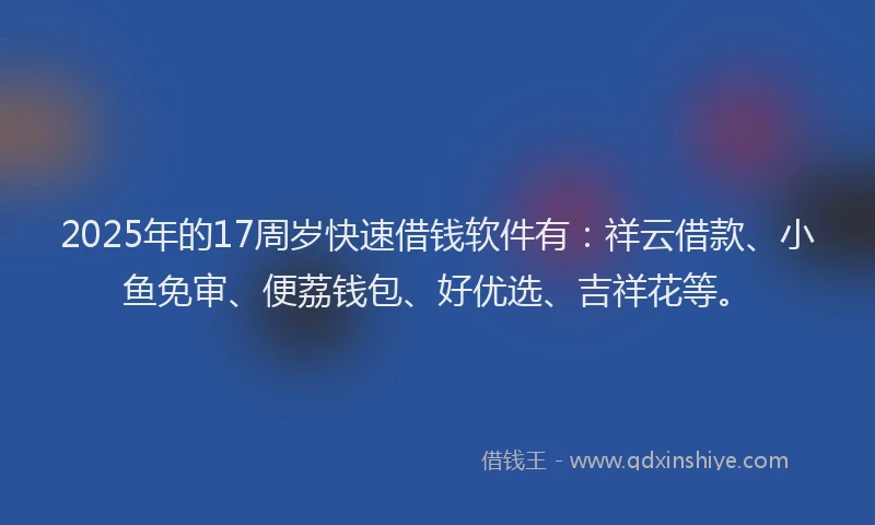 2025年的17周岁快速借钱软件有：祥云借款、小鱼免审、便荔钱包、好优选、吉祥花等。
