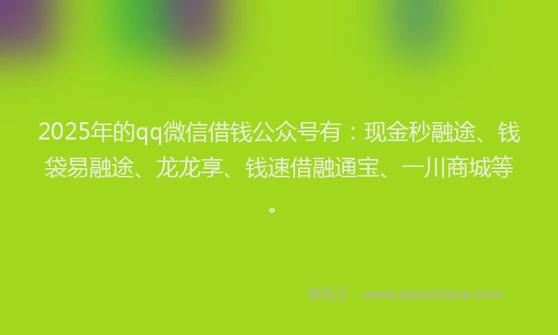 2025年的qq微信借钱公众号有：现金秒融途、钱袋易融途、龙龙享、钱速借融通宝、一川商城等。