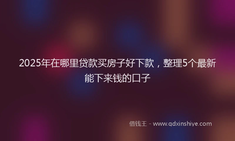 2025年在哪里贷款买房子好下款，整理5个最新能下来钱的口子