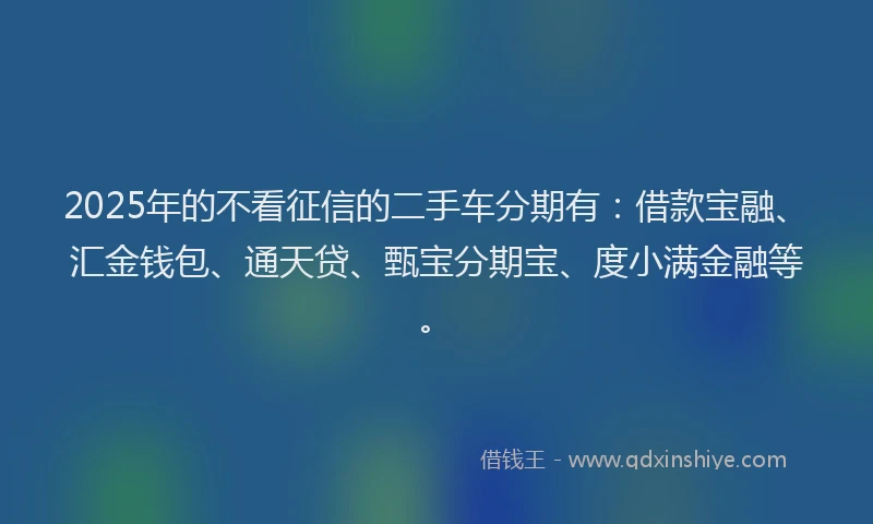 2025年的不看征信的二手车分期有：借款宝融、汇金钱包、通天贷、甄宝分期宝、度小满金融等。