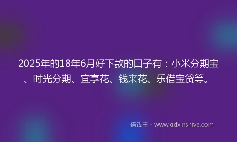 2025年的18年6月好下款的口子有：小米分期宝、时光分期、宜享花、钱来花、乐借宝贷等。
