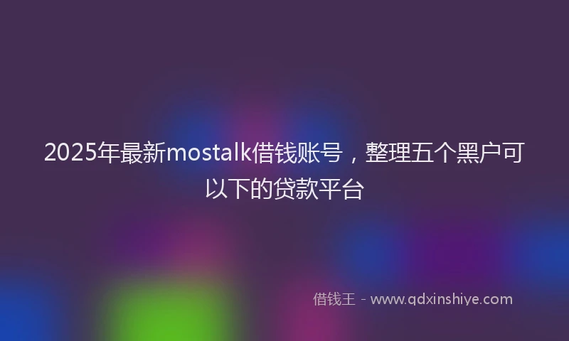 2025年最新mostalk借钱账号，整理五个黑户可以下的贷款平台