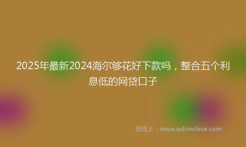 2025年最新2024海尔够花好下款吗，整合五个利息低的网贷口子