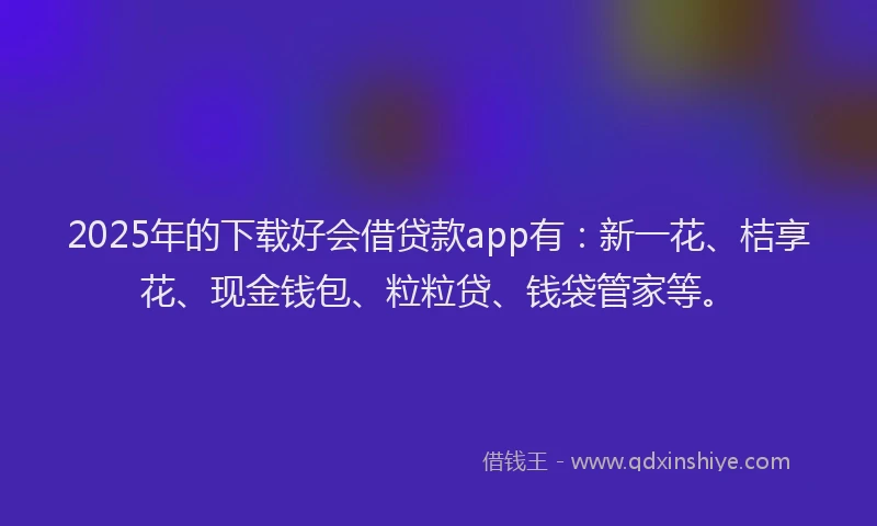 2025年的下载好会借贷款app有：新一花、桔享花、现金钱包、粒粒贷、钱袋管家等。