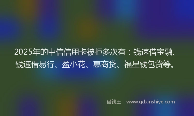2025年的中信信用卡被拒多次有：钱速借宝融、钱速借易行、盈小花、惠商贷、福星钱包贷等。