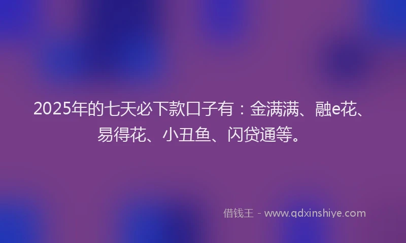 2025年的七天必下款口子有：金满满、融e花、易得花、小丑鱼、闪贷通等。