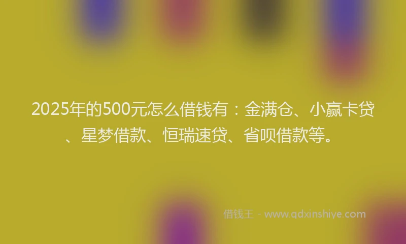 2025年的500元怎么借钱有：金满仓、小赢卡贷、星梦借款、恒瑞速贷、省呗借款等。