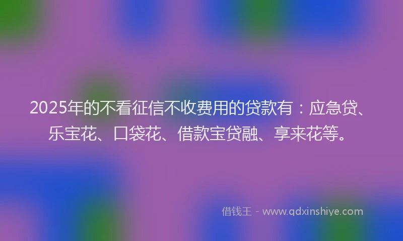 2025年的不看征信不收费用的贷款有：应急贷、乐宝花、口袋花、借款宝贷融、享来花等。
