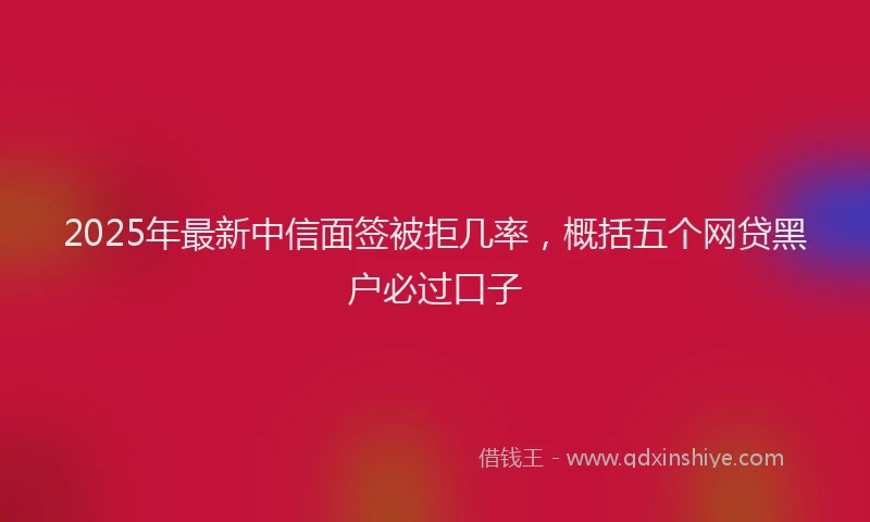 2025年最新中信面签被拒几率，概括五个网贷黑户必过口子