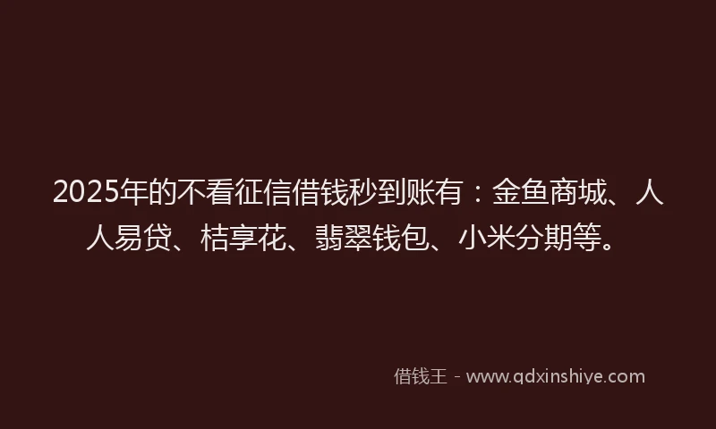 2025年的不看征信借钱秒到账有：金鱼商城、人人易贷、桔享花、翡翠钱包、小米分期等。