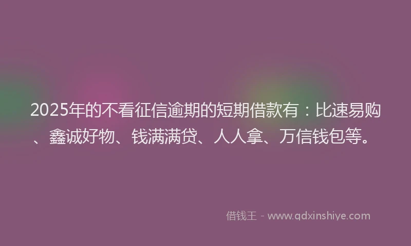 2025年的不看征信逾期的短期借款有：比速易购、鑫诚好物、钱满满贷、人人拿、万信钱包等。