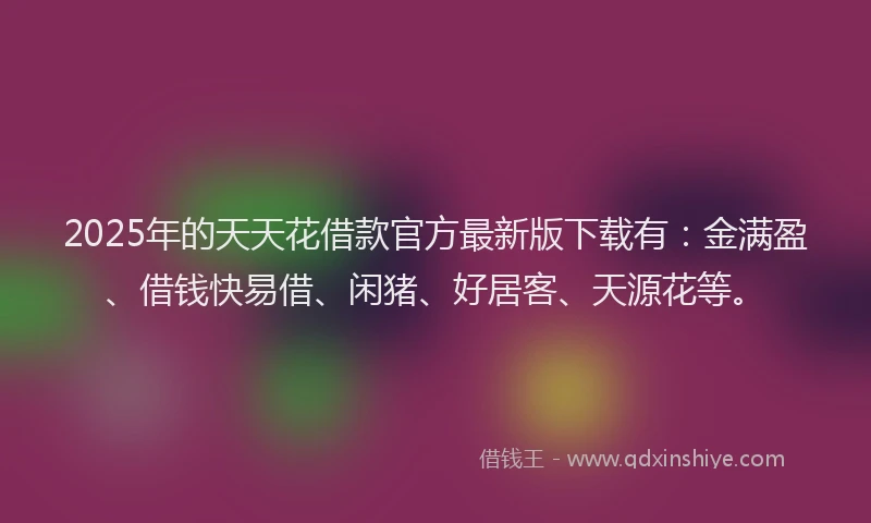2025年的天天花借款官方最新版下载有：金满盈、借钱快易借、闲猪、好居客、天源花等。