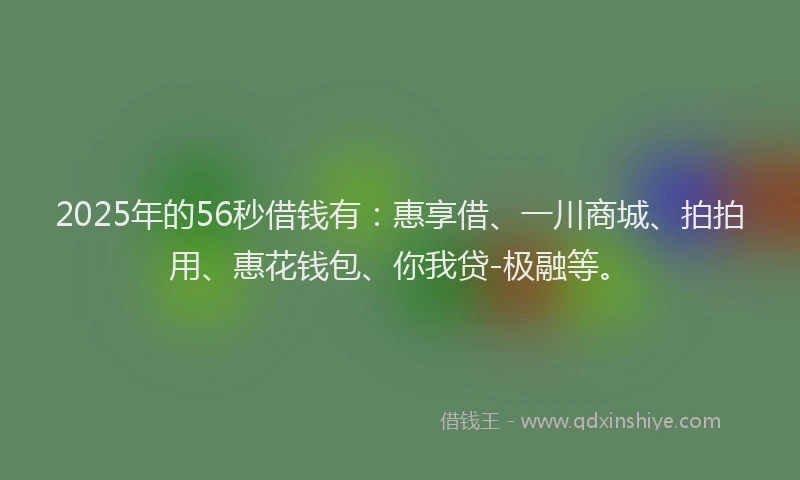 2025年的56秒借钱有：惠享借、一川商城、拍拍用、惠花钱包、你我贷-极融等。