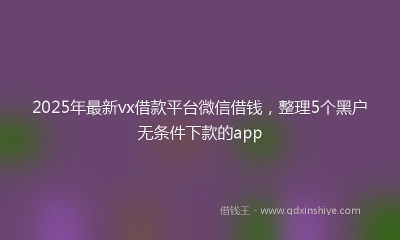 2025年最新vx借款平台微信借钱，整理5个黑户无条件下款的app