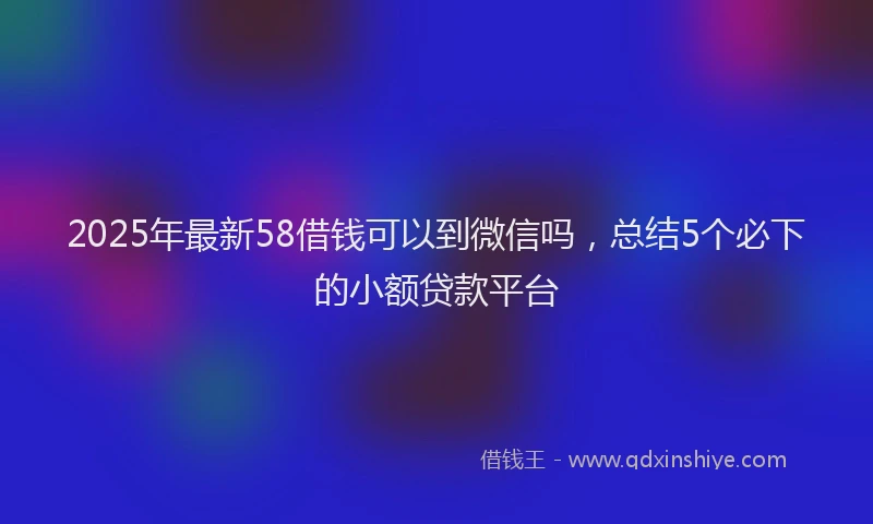 2025年最新58借钱可以到微信吗，总结5个必下的小额贷款平台