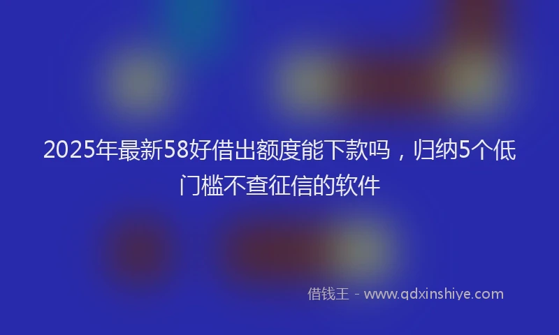 2025年最新58好借出额度能下款吗，归纳5个低门槛不查征信的软件