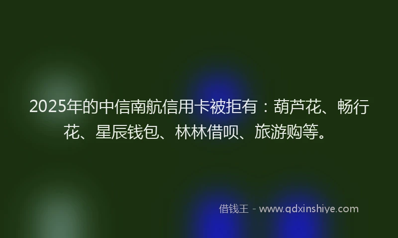 2025年的中信南航信用卡被拒有：葫芦花、畅行花、星辰钱包、林林借呗、旅游购等。