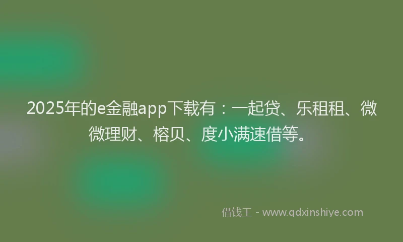 2025年的e金融app下载有：一起贷、乐租租、微微理财、榕贝、度小满速借等。