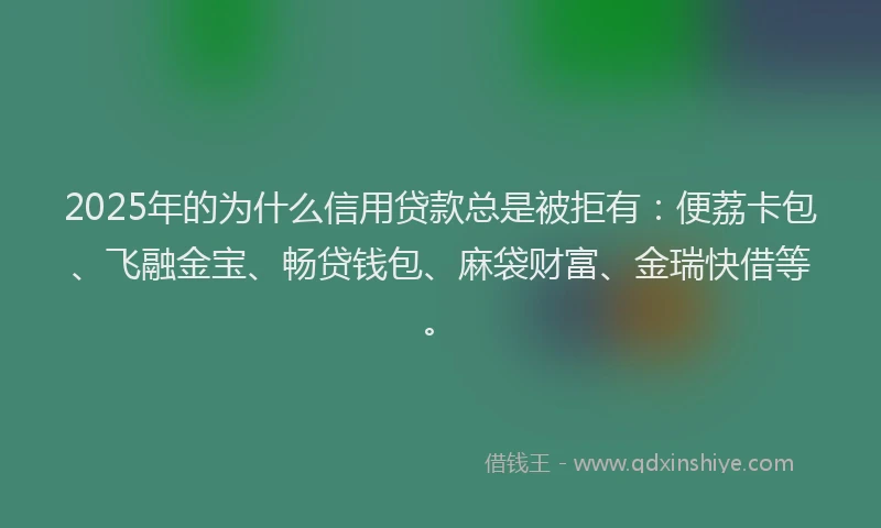2025年的为什么信用贷款总是被拒有：便荔卡包、飞融金宝、畅贷钱包、麻袋财富、金瑞快借等。