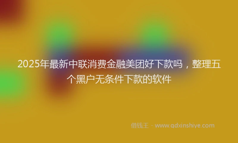 2025年最新中联消费金融美团好下款吗，整理五个黑户无条件下款的软件