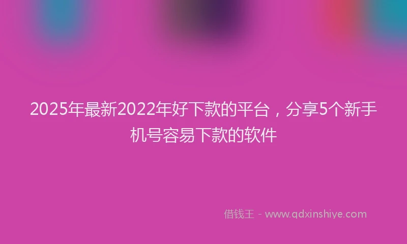 2025年最新2022年好下款的平台，分享5个新手机号容易下款的软件