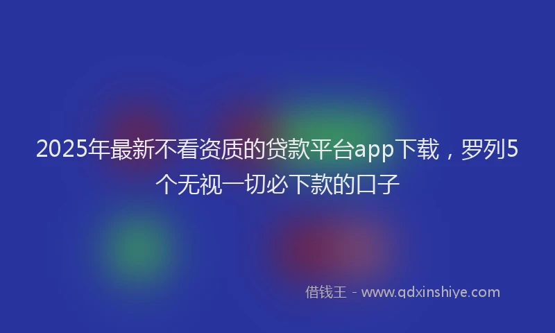 2025年最新不看资质的贷款平台app下载，罗列5个无视一切必下款的口子