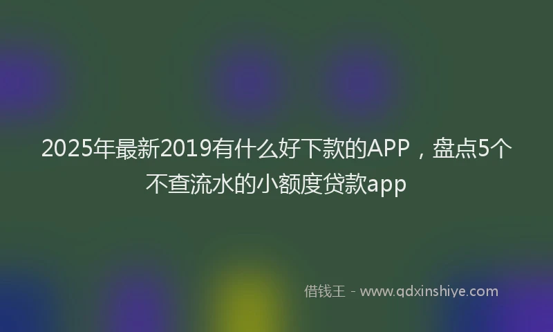 2025年最新2019有什么好下款的APP，盘点5个不查流水的小额度贷款app