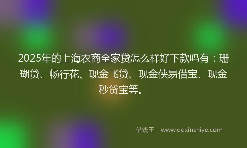 2025年的上海农商全家贷怎么样好下款吗有：珊瑚贷、畅行花、现金飞贷、现金侠易借宝、现金秒贷宝等。