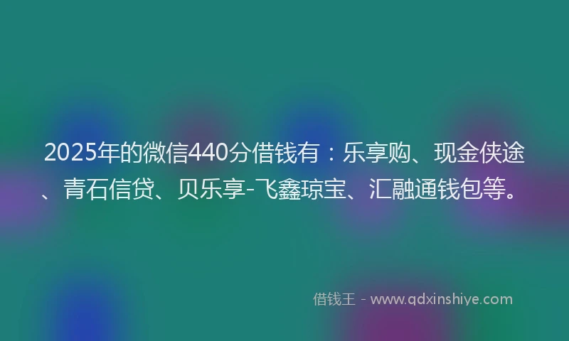 2025年的微信440分借钱有：乐享购、现金侠途、青石信贷、贝乐享-飞鑫琼宝、汇融通钱包等。