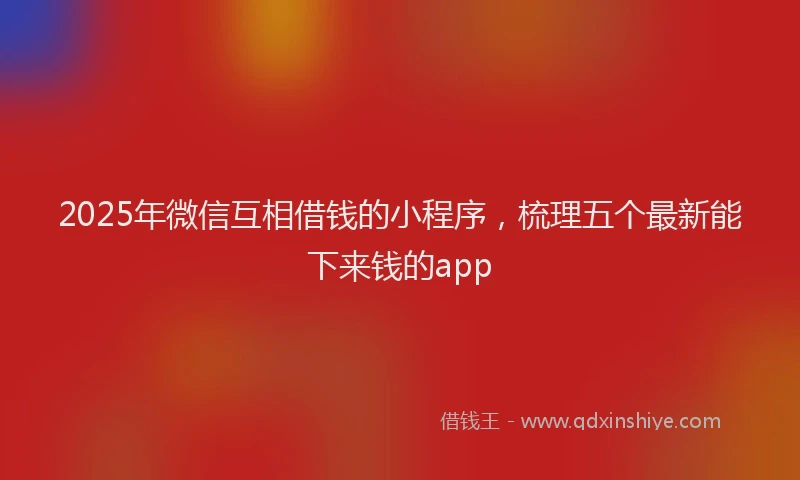 2025年微信互相借钱的小程序，梳理五个最新能下来钱的app