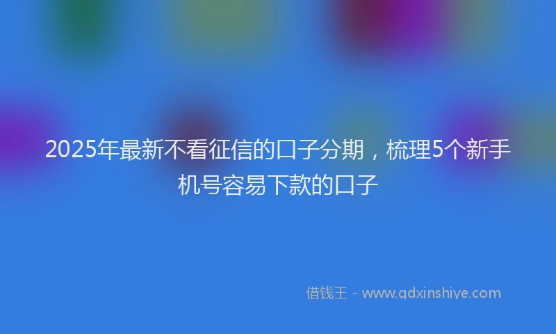2025年最新不看征信的口子分期，梳理5个新手机号容易下款的口子