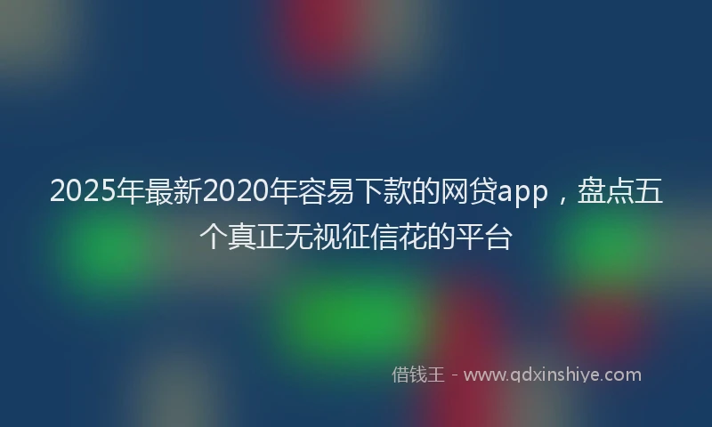 2025年最新2020年容易下款的网贷app，盘点五个真正无视征信花的平台