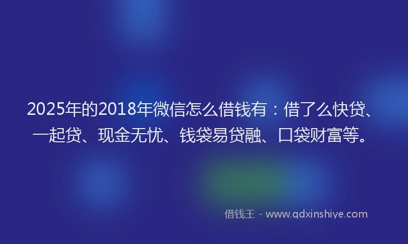 2025年的2018年微信怎么借钱有：借了么快贷、一起贷、现金无忧、钱袋易贷融、口袋财富等。