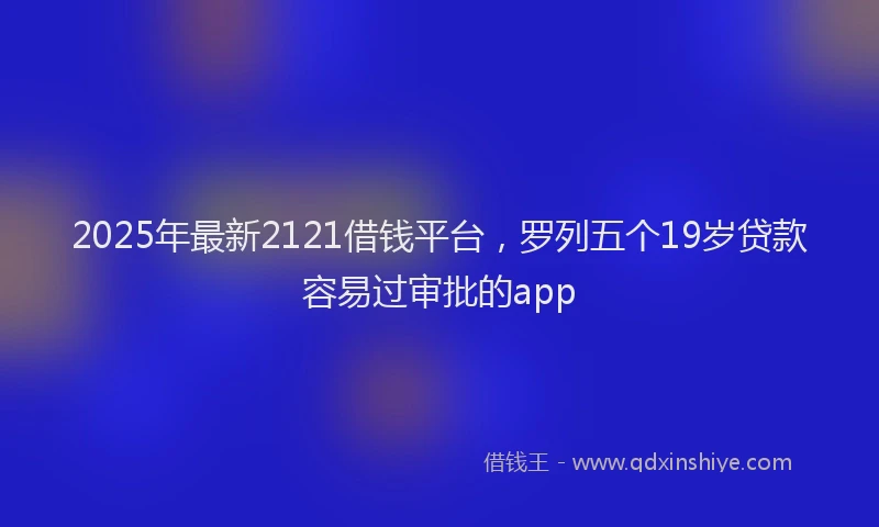 2025年最新2121借钱平台，罗列五个19岁贷款容易过审批的app