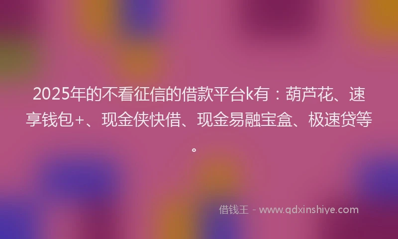 2025年的不看征信的借款平台k有：葫芦花、速享钱包+、现金侠快借、现金易融宝盒、极速贷等。