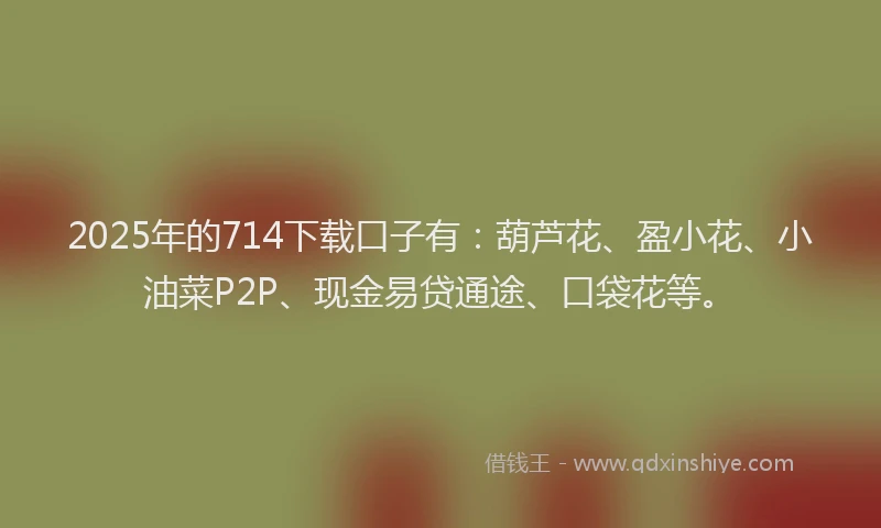 2025年的714下载口子有：葫芦花、盈小花、小油菜P2P、现金易贷通途、口袋花等。