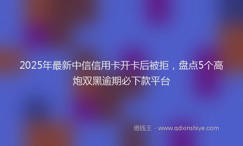2025年最新中信信用卡开卡后被拒，盘点5个高炮双黑逾期必下款平台