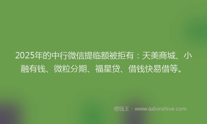2025年的中行微信提临额被拒有：天美商城、小融有钱、微粒分期、福星贷、借钱快易借等。