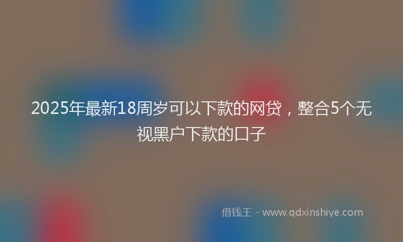 2025年最新18周岁可以下款的网贷，整合5个无视黑户下款的口子