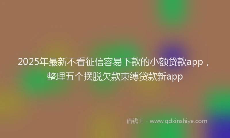 2025年最新不看征信容易下款的小额贷款app，整理五个摆脱欠款束缚贷款新app