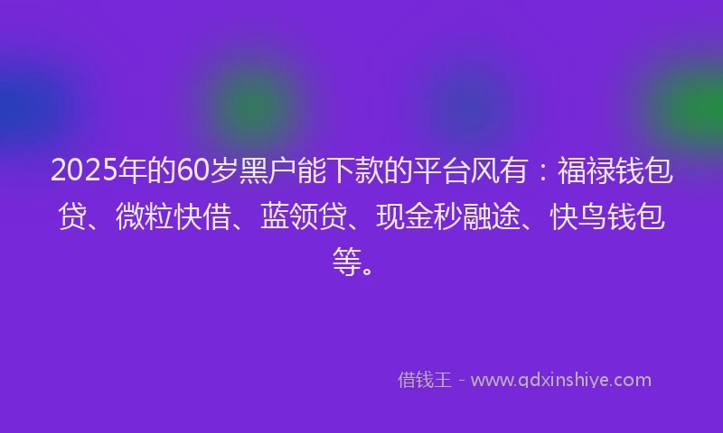 2025年的60岁黑户能下款的平台风有：福禄钱包贷、微粒快借、蓝领贷、现金秒融途、快鸟钱包等。